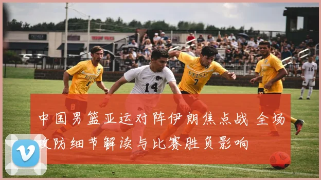 中国男篮亚运对阵伊朗焦点战 全场攻防细节解读与比赛胜负影响