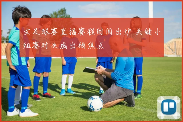 女足球赛直播赛程时间出炉 关键小组赛对决成出线焦点