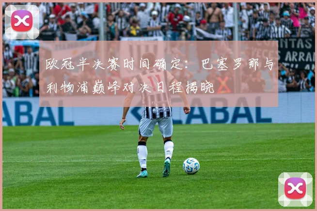 欧冠半决赛时间确定:巴塞罗那与利物浦巅峰对决日程揭晓