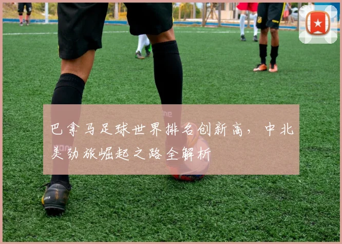 巴拿马足球世界排名创新高，中北美劲旅崛起之路全解析