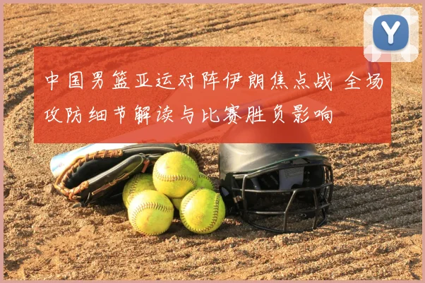 中国男篮亚运对阵伊朗焦点战 全场攻防细节解读与比赛胜负影响