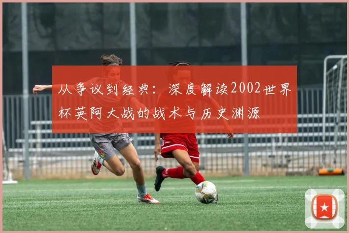 从争议到经典：深度解读2002世界杯英阿大战的战术与历史渊源