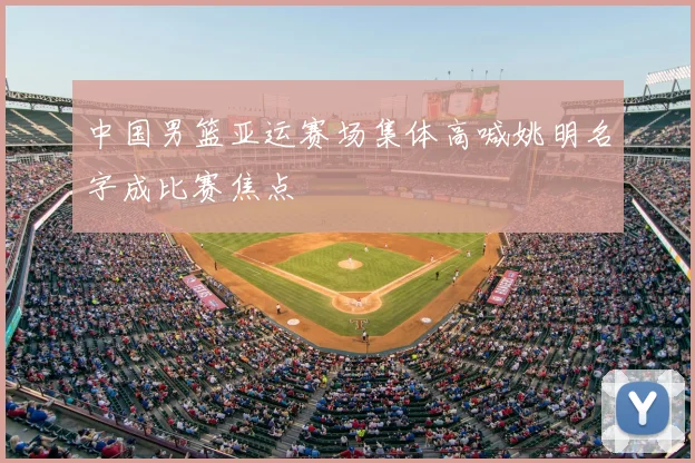 中国男篮亚运赛场集体高喊姚明名字成比赛焦点