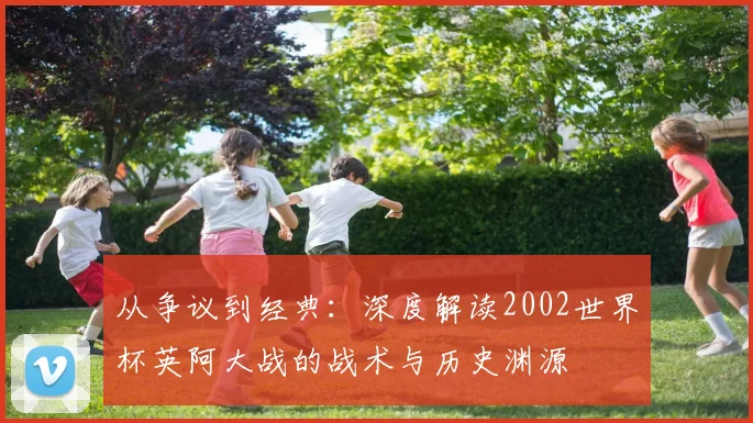 从争议到经典：深度解读2002世界杯英阿大战的战术与历史渊源