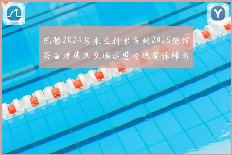 巴黎2024与米兰科尔蒂纳2026场馆筹备进展及交通运营与观赛保障看点