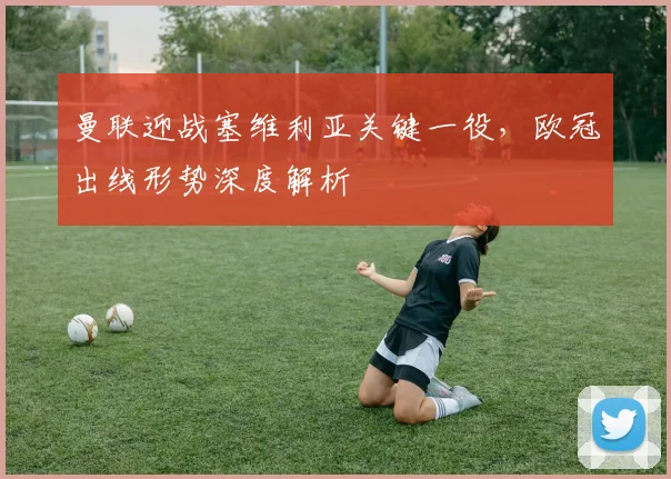 曼联迎战塞维利亚关键一役，欧冠出线形势深度解析