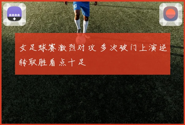 女足球赛激烈对攻 多次破门上演逆转取胜看点十足